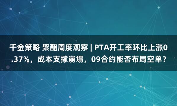千金策略 聚酯周度观察 | PTA开工率环比上涨0.37%，成本支撑崩塌，09合约能否布局空单？