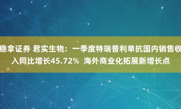 稳拿证券 君实生物：一季度特瑞普利单抗国内销售收入同比增长45.72%  海外商业化拓展新增长点