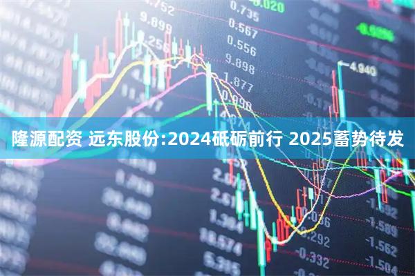 隆源配资 远东股份:2024砥砺前行 2025蓄势待发