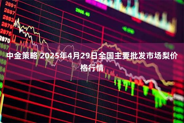 中金策略 2025年4月29日全国主要批发市场梨价格行情