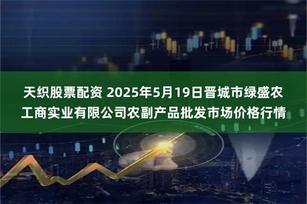 天织股票配资 2025年5月19日晋城市绿盛农工商实业有限公司农副产品批发市场价格行情