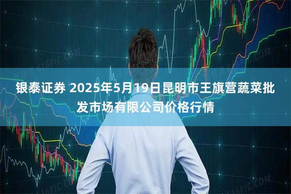 银泰证券 2025年5月19日昆明市王旗营蔬菜批发市场有限公司价格行情