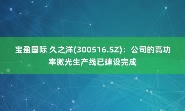 宝盈国际 久之洋(300516.SZ)：公司的高功率激光生产线已建设完成