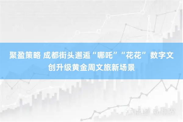聚盈策略 成都街头邂逅“哪吒”“花花” 数字文创升级黄金周文旅新场景