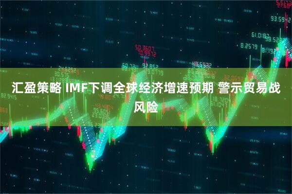 汇盈策略 IMF下调全球经济增速预期 警示贸易战风险