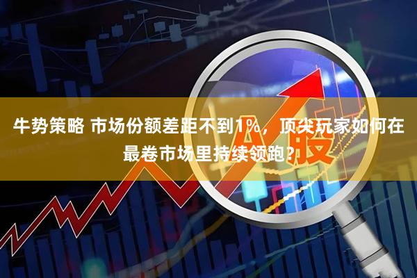 牛势策略 市场份额差距不到1%，顶尖玩家如何在最卷市场里持续领跑？