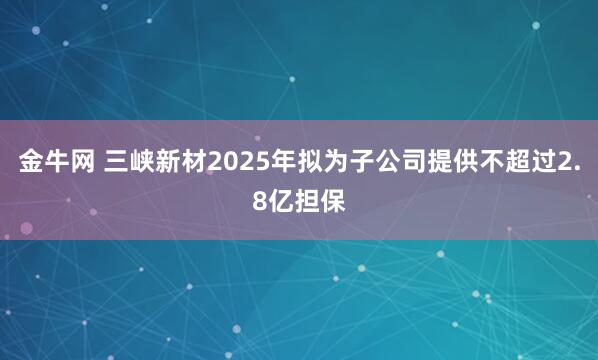 金牛网 三峡新材2025年拟为子公司提供不超过2.8亿担保