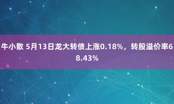 牛小散 5月13日龙大转债上涨0.18%，转股溢价率68.43%