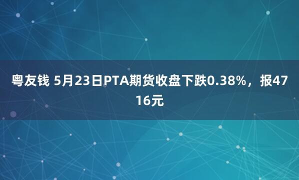 粤友钱 5月23日PTA期货收盘下跌0.38%，报4716元