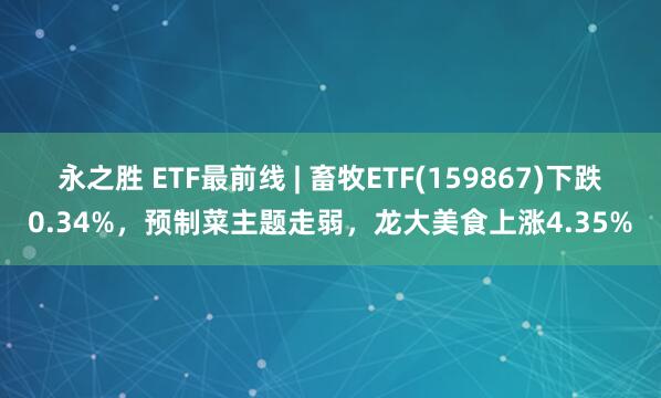 永之胜 ETF最前线 | 畜牧ETF(159867)下跌0.34%，预制菜主题走弱，龙大美食上涨4.35%