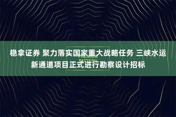 稳拿证券 聚力落实国家重大战略任务 三峡水运新通道项目正式进行勘察设计招标