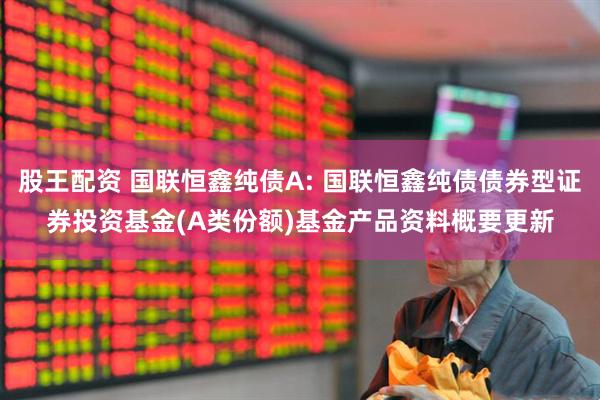 股王配资 国联恒鑫纯债A: 国联恒鑫纯债债券型证券投资基金(A类份额)基金产品资料概要更新