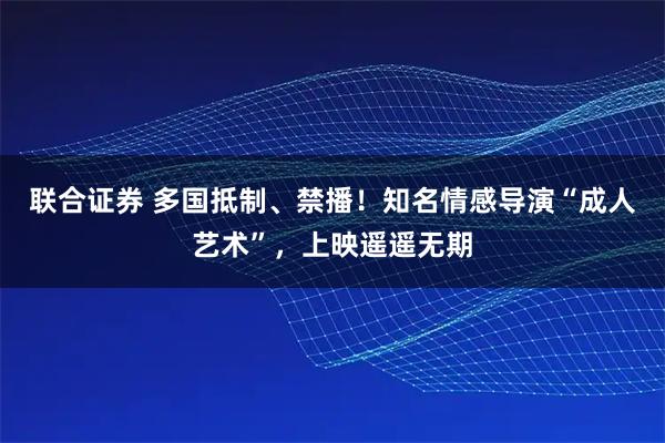 联合证券 多国抵制、禁播！知名情感导演“成人艺术”，上映遥遥无期