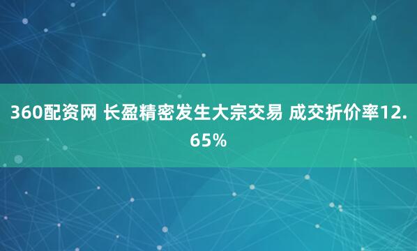 360配资网 长盈精密发生大宗交易 成交折价率12.65%